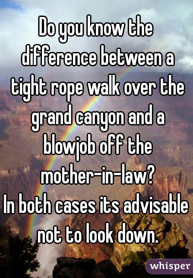 Do you know the difference between a tight rope walk over the grand canyon and a blowjob off the mother-in-law?
In both cases its advisable not to look down.