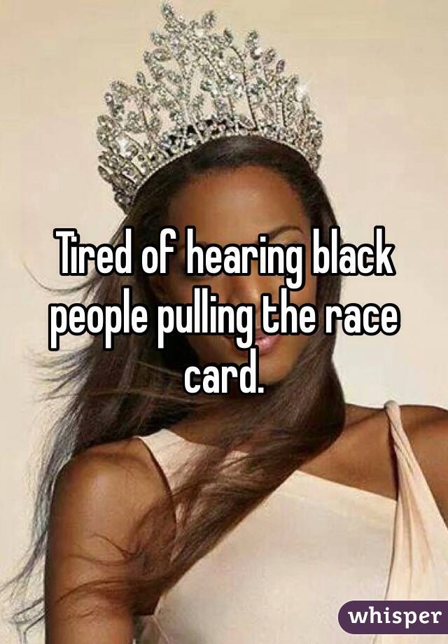 Tired of hearing black people pulling the race card. 
