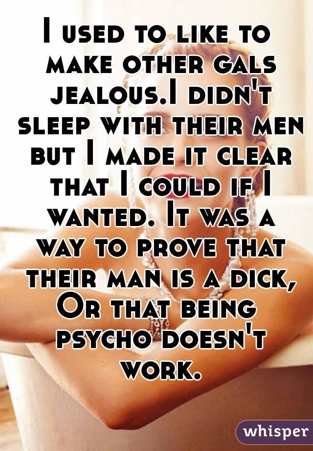 I used to like to make other gals jealous.I didn't sleep with their men but I made it clear that I could if I wanted. It was a way to prove that their man is a dick,
Or that being psycho doesn't work.