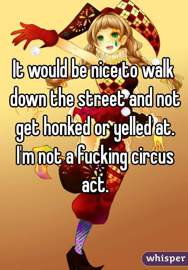 It would be nice to walk down the street and not get honked or yelled at. I'm not a fucking circus act.
