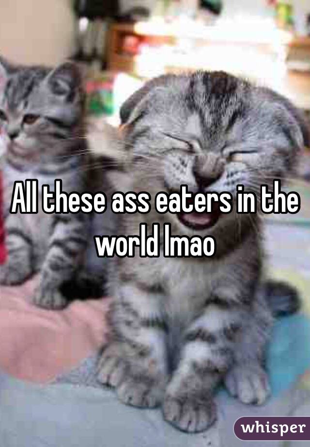 All these ass eaters in the world lmao 