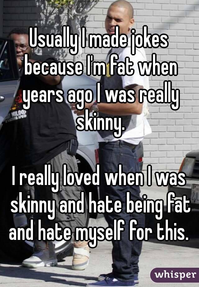 Usually I made jokes because I'm fat when years ago I was really skinny.

I really loved when I was skinny and hate being fat and hate myself for this. 
