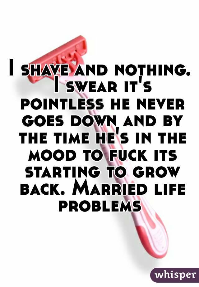 I shave and nothing. I swear it's pointless he never goes down and by the time he's in the mood to fuck its starting to grow back. Married life problems 