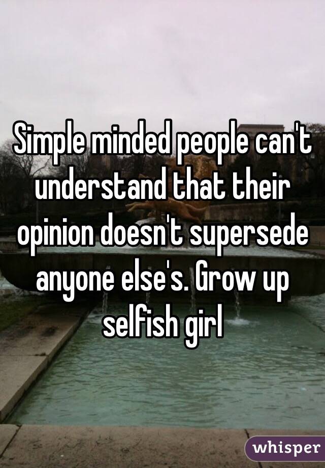 Simple minded people can't understand that their opinion doesn't supersede anyone else's. Grow up selfish girl 