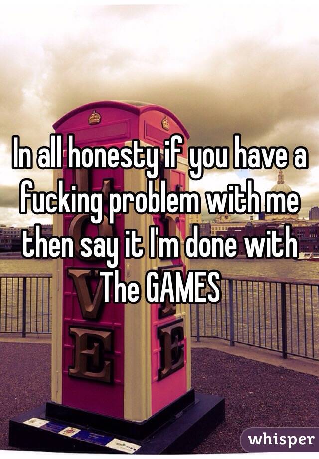 In all honesty if you have a fucking problem with me then say it I'm done with 
The GAMES