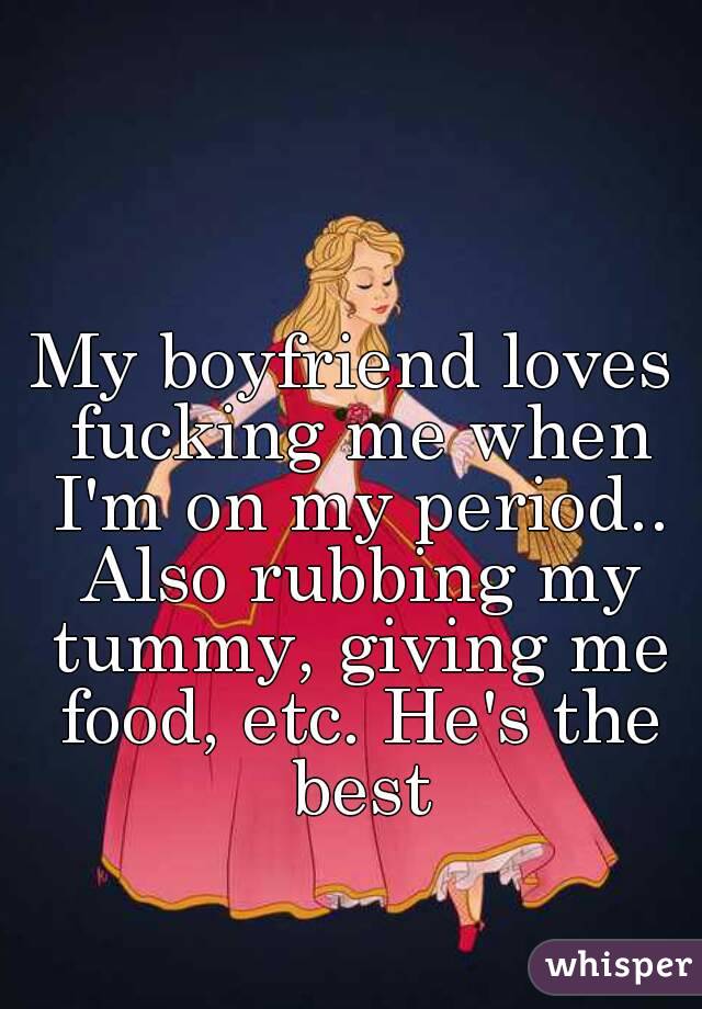 My boyfriend loves fucking me when I'm on my period.. Also rubbing my tummy, giving me food, etc. He's the best
