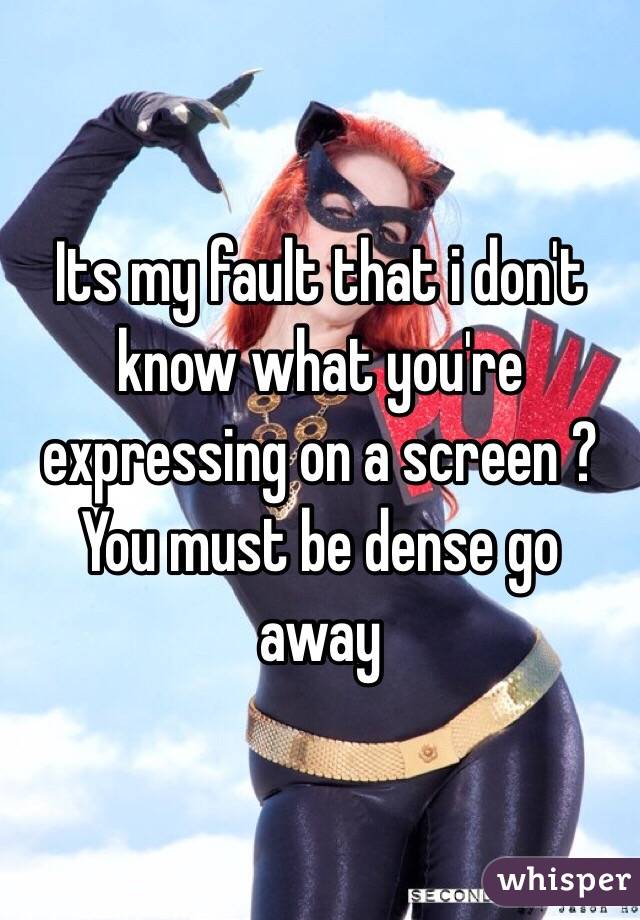 Its my fault that i don't know what you're expressing on a screen ? You must be dense go away
