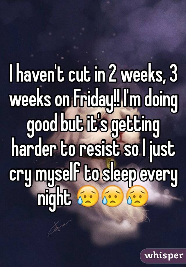 I haven't cut in 2 weeks, 3 weeks on Friday!! I'm doing good but it's getting harder to resist so I just cry myself to sleep every night 😥😥😥