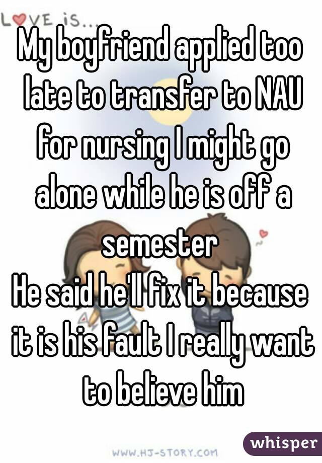 My boyfriend applied too late to transfer to NAU for nursing I might go alone while he is off a semester 
He said he'll fix it because it is his fault I really want to believe him