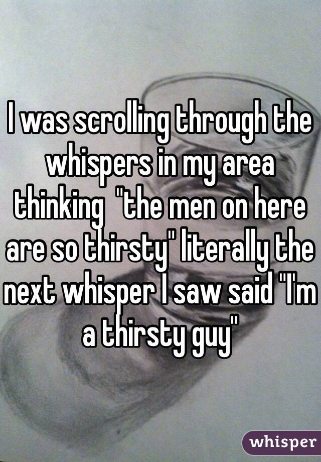 I was scrolling through the whispers in my area thinking  "the men on here are so thirsty" literally the next whisper I saw said "I'm a thirsty guy" 