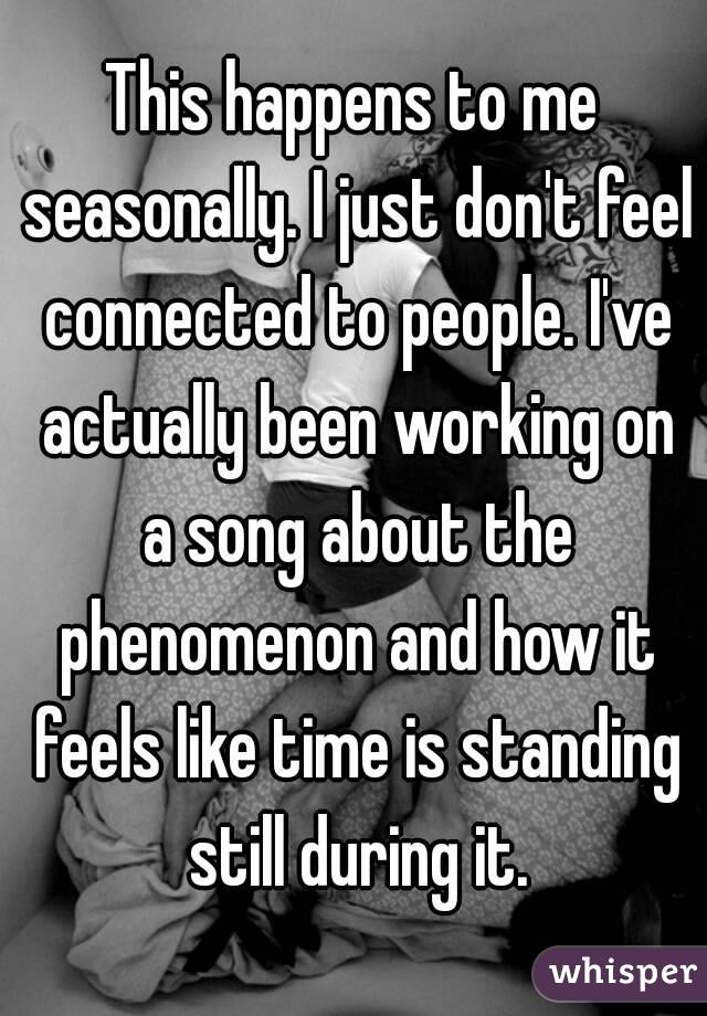 This happens to me seasonally. I just don't feel connected to people. I've actually been working on a song about the phenomenon and how it feels like time is standing still during it.