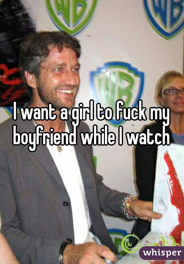 I want a girl to fuck my boyfriend while I watch 