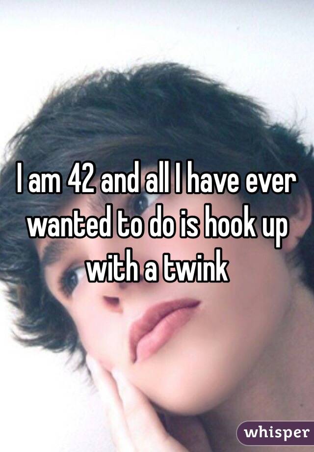 I am 42 and all I have ever wanted to do is hook up with a twink 