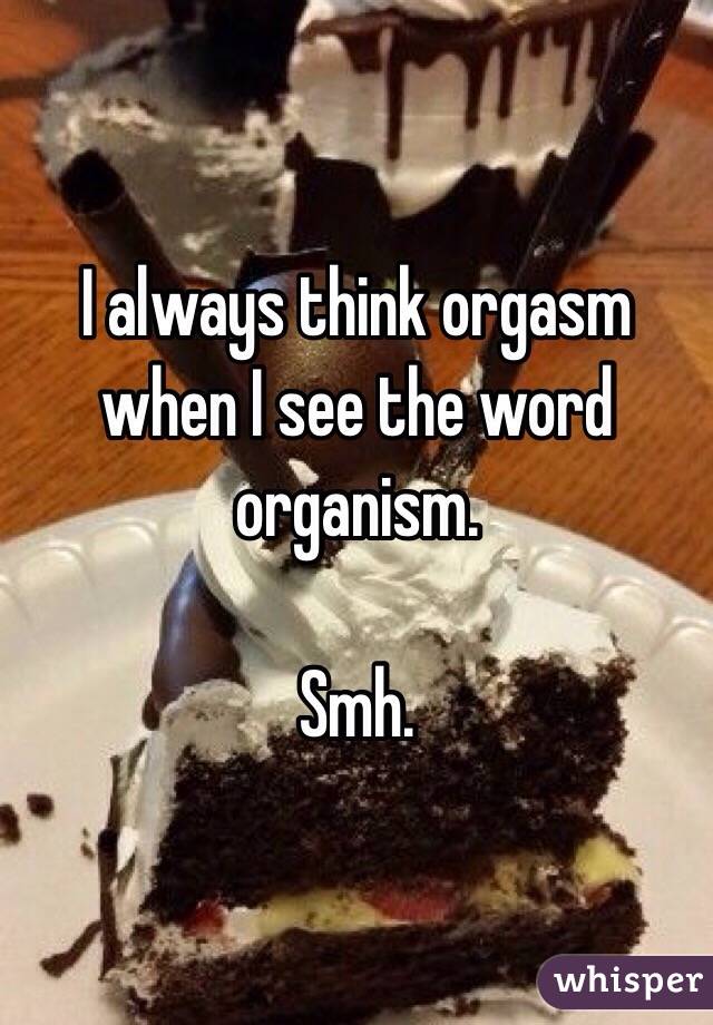 I always think orgasm when I see the word organism.

Smh.