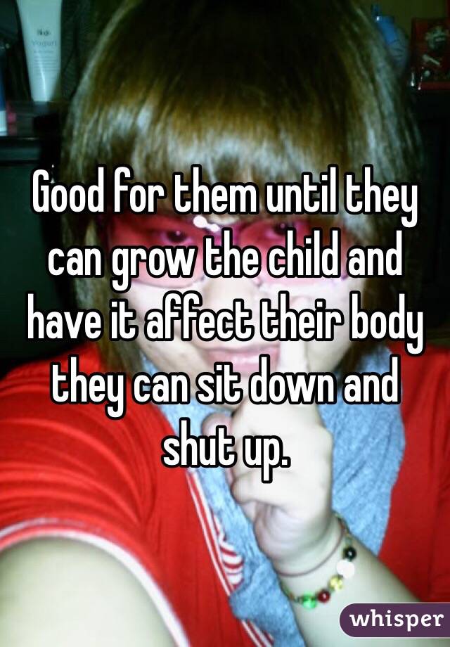 Good for them until they can grow the child and have it affect their body they can sit down and shut up. 