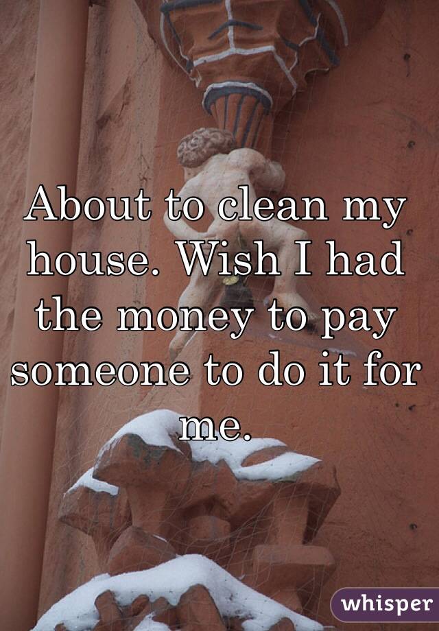 About to clean my house. Wish I had the money to pay someone to do it for me. 