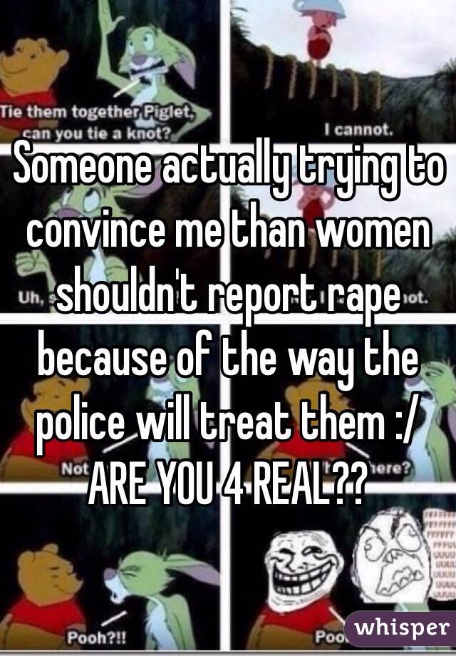 Someone actually trying to convince me than women shouldn't report rape because of the way the police will treat them :/ ARE YOU 4 REAL??
