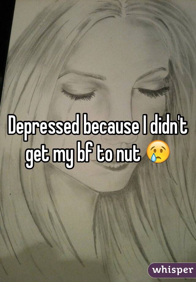 Depressed because I didn't get my bf to nut 😢