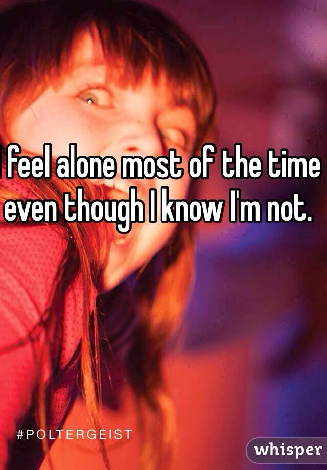 I feel alone most of the time even though I know I'm not.