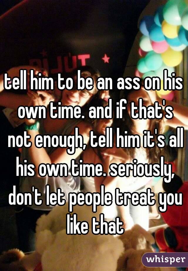tell him to be an ass on his own time. and if that's not enough, tell him it's all his own time. seriously, don't let people treat you like that