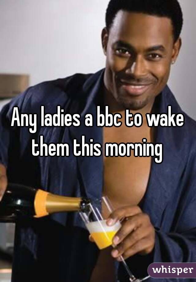 Any ladies a bbc to wake them this morning 