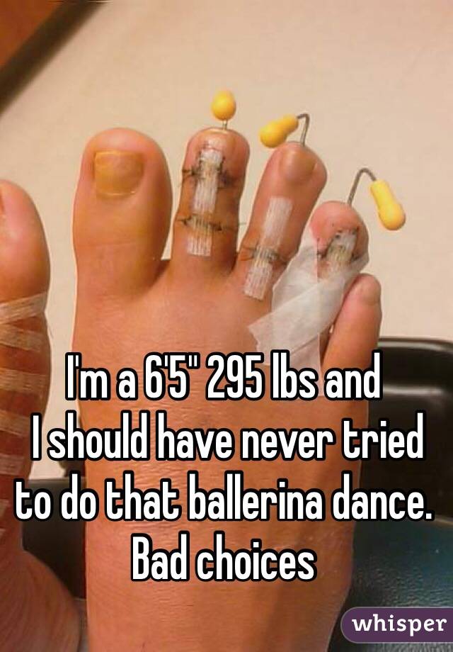 I'm a 6'5" 295 lbs and
 I should have never tried to do that ballerina dance. 
Bad choices