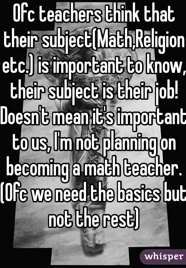 Ofc teachers think that their subject(Math,Religion etc.) is important to know, their subject is their job! 
Doesn't mean it's important to us, I'm not planning on becoming a math teacher. (Ofc we need the basics but not the rest)