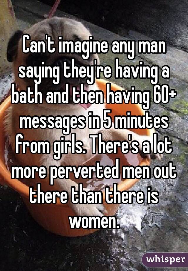 Can't imagine any man saying they're having a bath and then having 60+ messages in 5 minutes from girls. There's a lot more perverted men out there than there is women. 