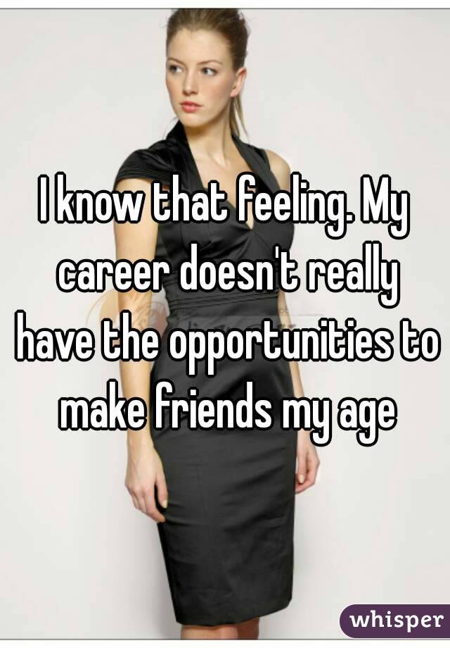 I know that feeling. My career doesn't really have the opportunities to make friends my age