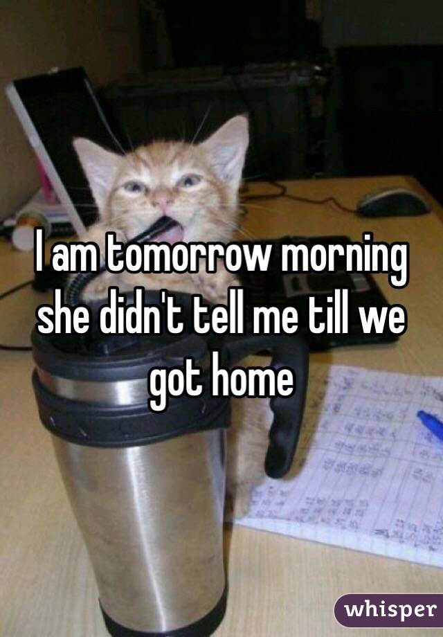 I am tomorrow morning she didn't tell me till we got home 