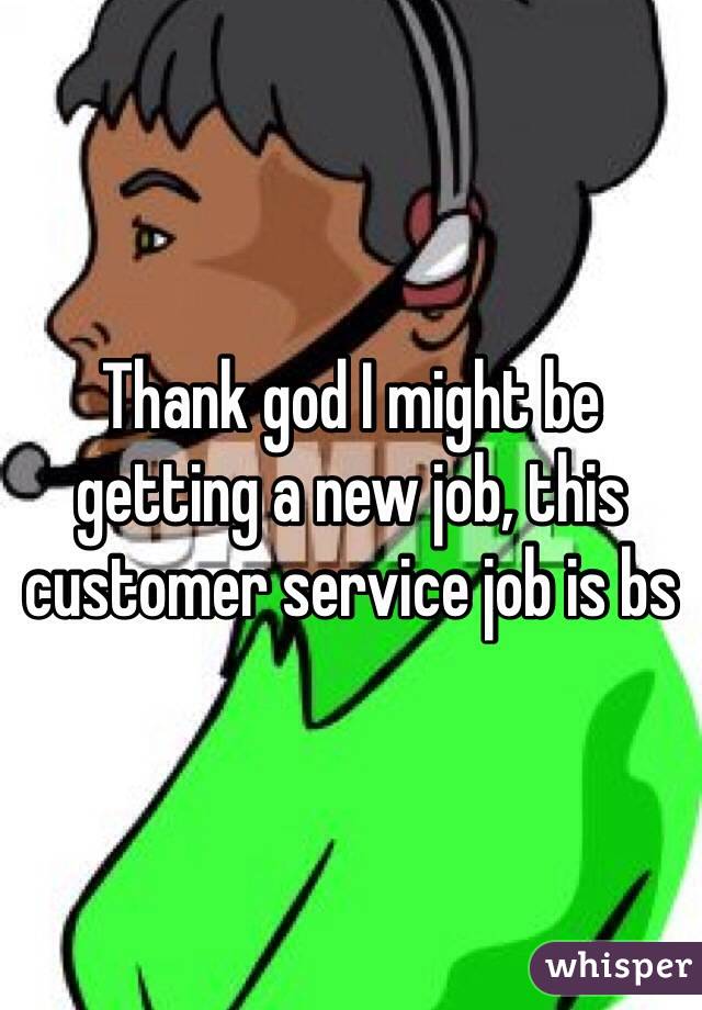 Thank god I might be getting a new job, this customer service job is bs 