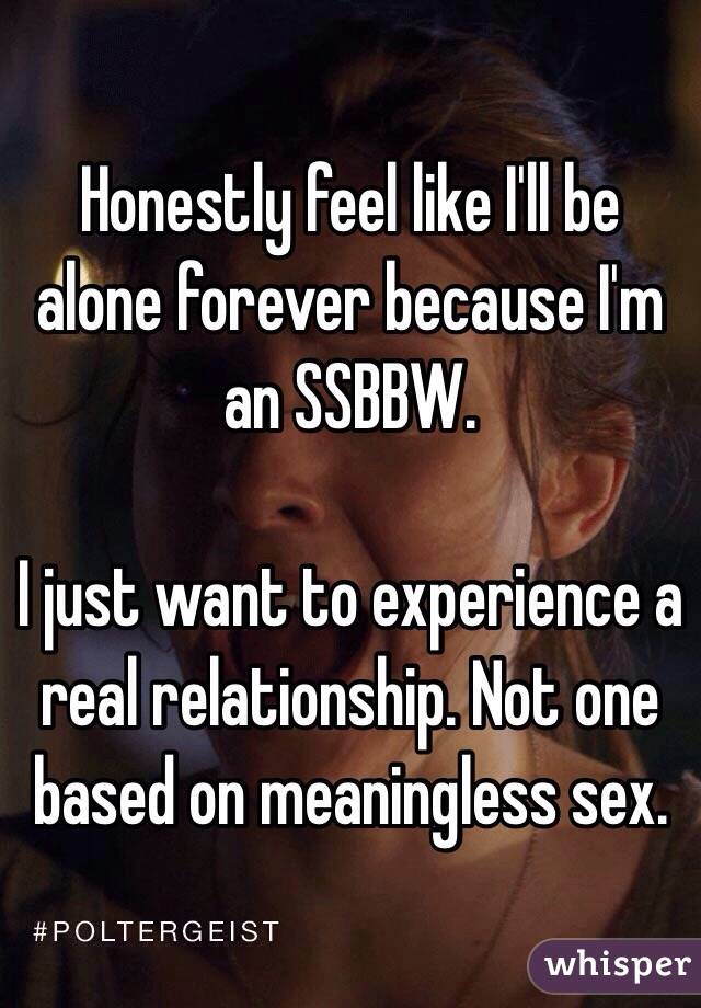 Honestly feel like I'll be alone forever because I'm an SSBBW. 

I just want to experience a real relationship. Not one based on meaningless sex.