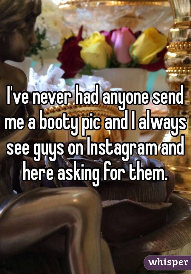 I've never had anyone send me a booty pic and I always see guys on Instagram and here asking for them.