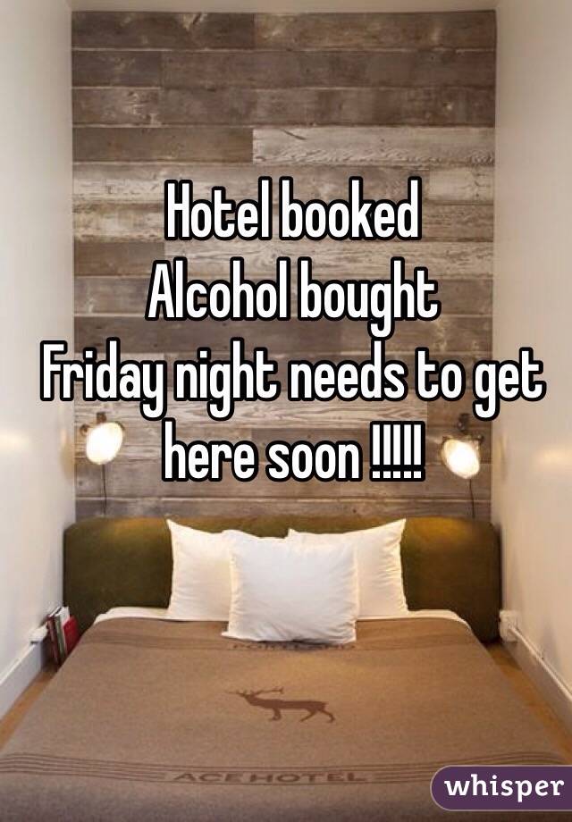 Hotel booked 
Alcohol bought 
Friday night needs to get here soon !!!!!
