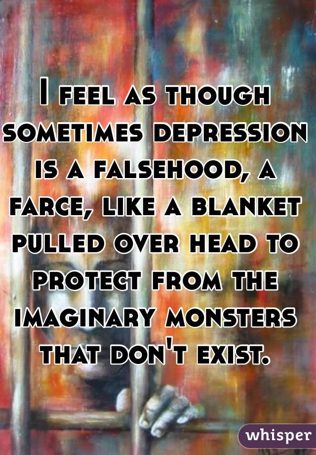 I feel as though sometimes depression is a falsehood, a farce, like a blanket pulled over head to protect from the imaginary monsters that don't exist.
