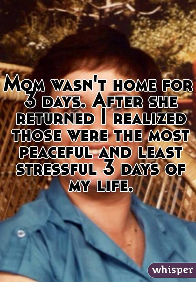 Mom wasn't home for 3 days. After she returned I realized those were the most peaceful and least stressful 3 days of my life.