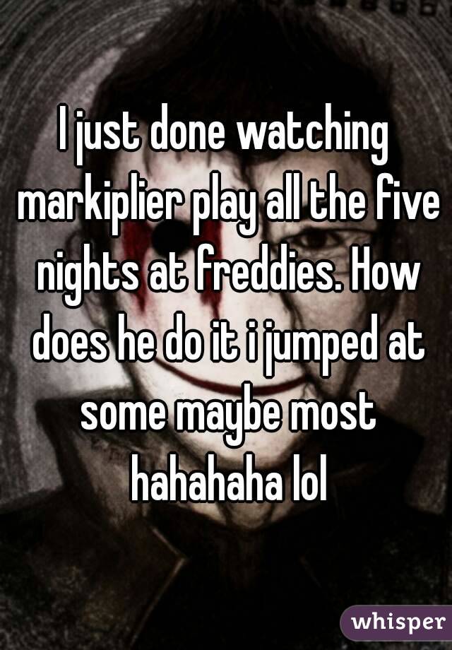 I just done watching markiplier play all the five nights at freddies. How does he do it i jumped at some maybe most hahahaha lol