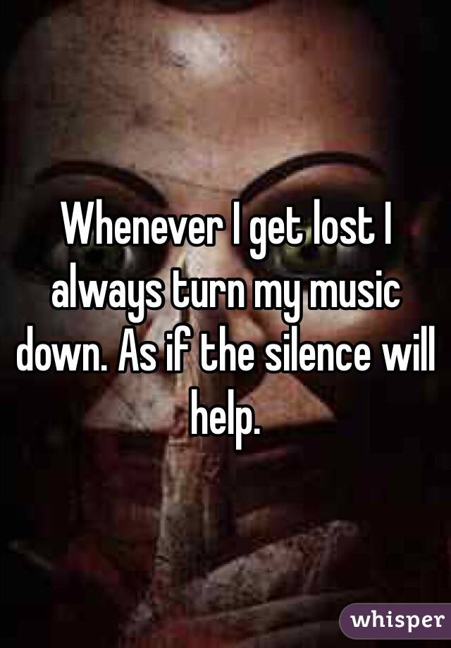 Whenever I get lost I always turn my music down. As if the silence will help. 