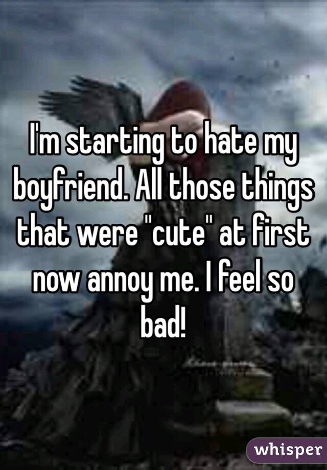 I'm starting to hate my boyfriend. All those things that were "cute" at first now annoy me. I feel so bad!