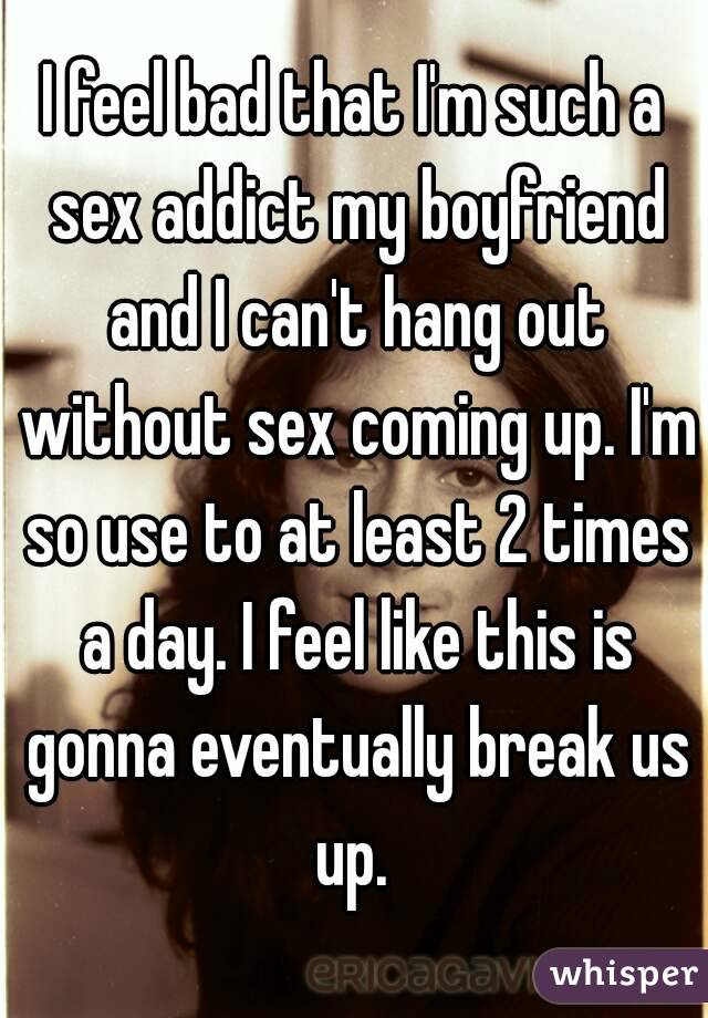 I feel bad that I'm such a sex addict my boyfriend and I can't hang out without sex coming up. I'm so use to at least 2 times a day. I feel like this is gonna eventually break us up. 