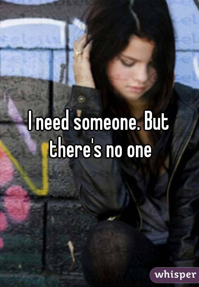 I need someone. But there's no one