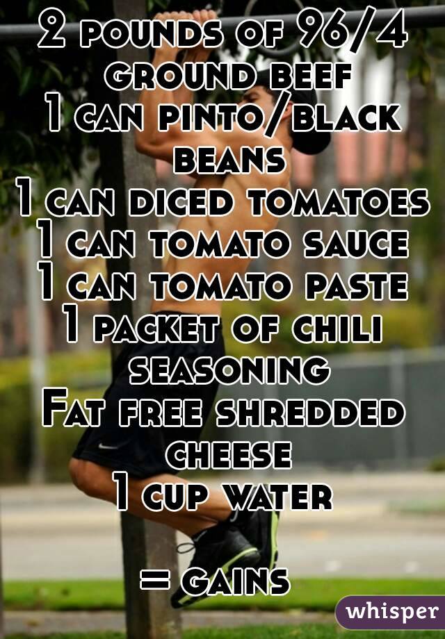 2 pounds of 96/4 ground beef
1 can pinto/black beans
1 can diced tomatoes
1 can tomato sauce
1 can tomato paste
1 packet of chili seasoning
Fat free shredded cheese
1 cup water

= gains 