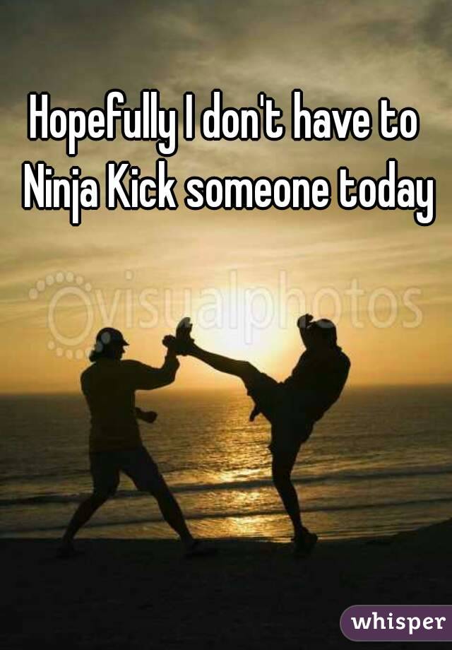 Hopefully I don't have to Ninja Kick someone today