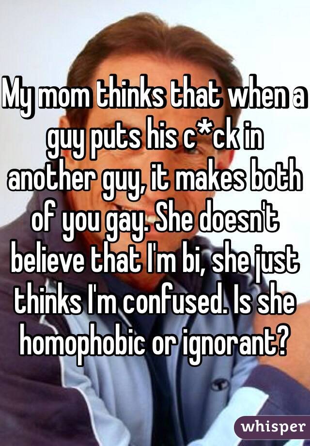 My mom thinks that when a guy puts his c*ck in another guy, it makes both of you gay. She doesn't believe that I'm bi, she just thinks I'm confused. Is she homophobic or ignorant?