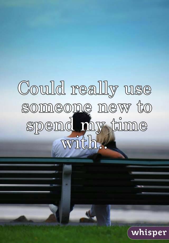 Could really use someone new to spend my time with.. 