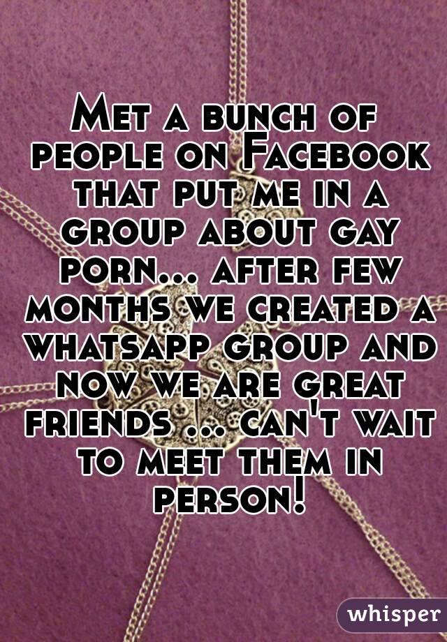 Met a bunch of people on Facebook that put me in a group about gay porn... after few months we created a whatsapp group and now we are great friends ... can't wait to meet them in person!