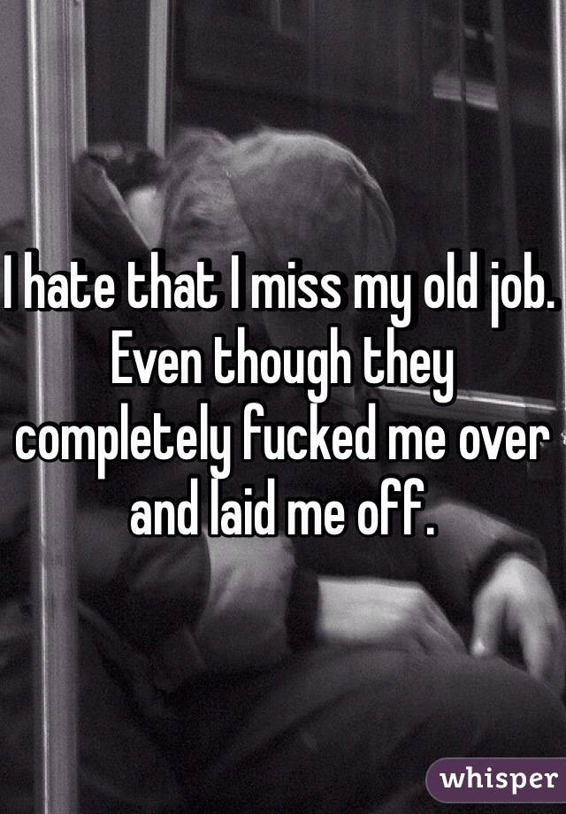 I hate that I miss my old job. Even though they completely fucked me over and laid me off.