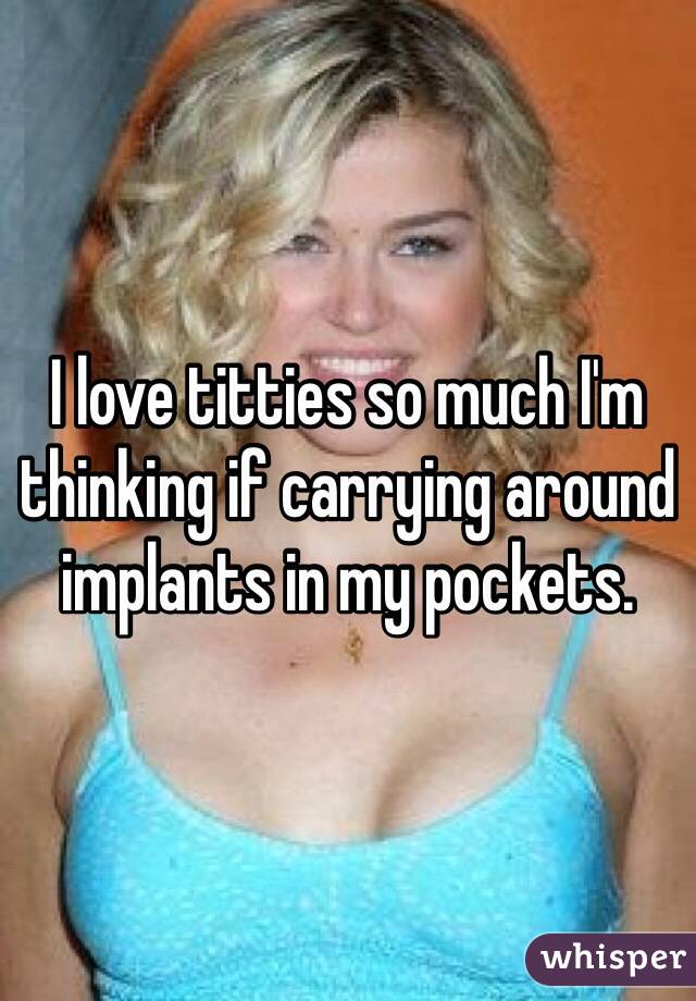 I love titties so much I'm thinking if carrying around implants in my pockets. 