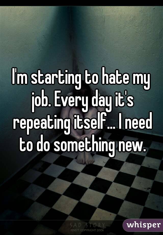 I'm starting to hate my job. Every day it's repeating itself... I need to do something new.