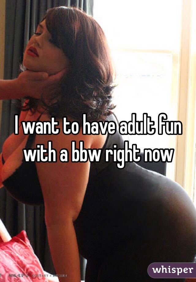 I want to have adult fun with a bbw right now 